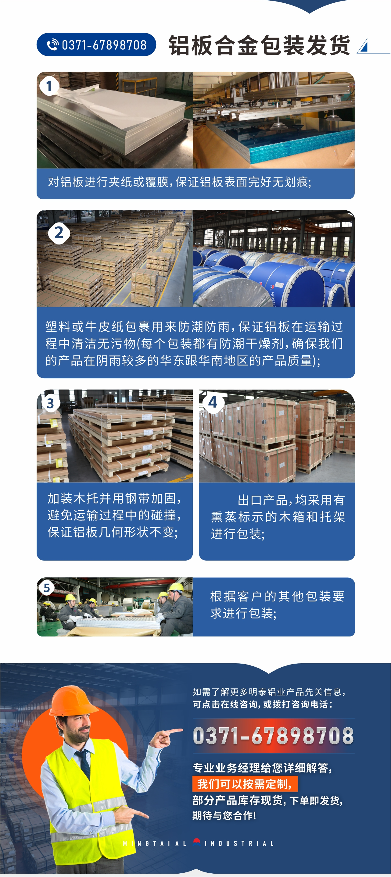 鋁板合金包裝發(fā)貨1、對(duì)鋁板進(jìn)行夾紙或覆膜，保證鋁板表面完好無(wú)劃痕;
2、塑料或牛皮紙包裹用來(lái)防潮防雨，保證鋁板在運(yùn)輸過(guò)程中清潔無(wú)污物(每個(gè)包裝都有防潮干燥劑，確保我們的產(chǎn)品在陰雨較多的華東跟華南地區(qū)的產(chǎn)品質(zhì)量);
3、加裝木托并用鋼帶加固，避免運(yùn)輸過(guò)程中的碰撞，保證鋁板幾何形狀不變;
4、出口產(chǎn)品，均采用有熏蒸標(biāo)示的木箱和托架進(jìn)行包裝;
5、根據(jù)客戶的其他包裝要求進(jìn)行包裝;
如需了解更多明泰鋁業(yè)產(chǎn)品先關(guān)信息，可點(diǎn)擊在線咨詢，或撥打咨詢電話：0371-67898708，專(zhuān)業(yè)業(yè)務(wù)經(jīng)理給您詳細(xì)解答，我們可以按需定制，部分產(chǎn)品庫(kù)存現(xiàn)貨，下單即發(fā)貨，期待與您合作!