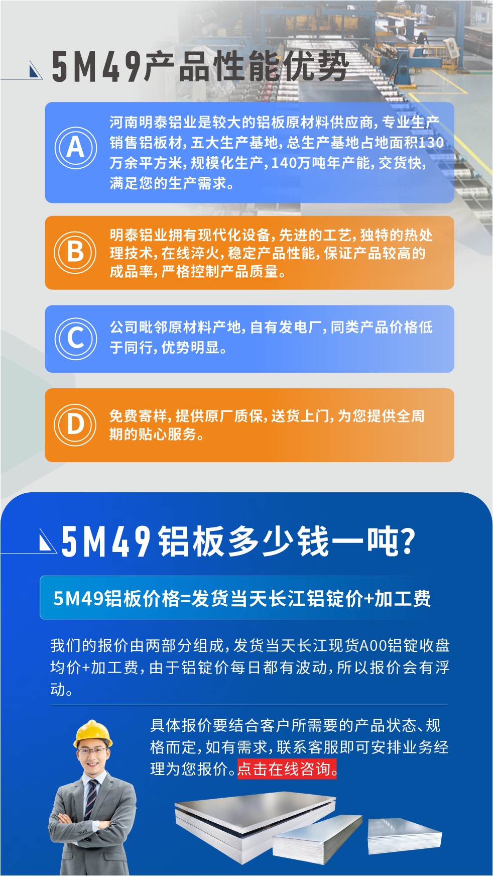 優(yōu)勢(shì)1：河南明泰鋁業(yè)是較大的鋁板原材料供應(yīng)商，專業(yè)生產(chǎn)銷售鋁板材，五大生產(chǎn)基地，總生產(chǎn)基地占地面積130萬(wàn)余平方米，規(guī)?；a(chǎn)，140萬(wàn)噸年產(chǎn)能，交貨快，滿足您的生產(chǎn)需求。

　　優(yōu)勢(shì)2：明泰鋁業(yè)擁有現(xiàn)代化設(shè)備，先進(jìn)的工藝，獨(dú)特的熱處理技術(shù)，在線淬火，穩(wěn)定產(chǎn)品性能，保證產(chǎn)品較高的成品率，嚴(yán)格控制產(chǎn)品質(zhì)量。

　　優(yōu)勢(shì)3：公司毗鄰原材料產(chǎn)地，自有發(fā)電廠，同類產(chǎn)品價(jià)格低于同行，優(yōu)勢(shì)明顯。

　　優(yōu)勢(shì)4：免費(fèi)寄樣，提供原廠質(zhì)保，送貨上門，為您提供全周期的貼心服務(wù)。
