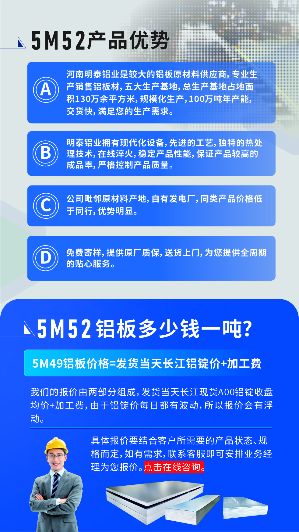 5M52鋁板廠家_明泰鋁業(yè)
　　明泰鋁業(yè)是大型鋁板生產廠家，可承接8-5000噸5M52鋁板訂單，按需定制，7-35天交貨，產品質量穩(wěn)定，全球出口，價格實惠，可放心采購!

　　優(yōu)勢1：河南明泰鋁業(yè)是較大的鋁板原材料供應商，專業(yè)生產銷售鋁板材，五大生產基地，總生產基地占地面積130萬余平方米，規(guī)?；a，100萬噸年產能，交貨快，滿足您的生產需求。

　　優(yōu)勢2：明泰鋁業(yè)擁有現(xiàn)代化設備，先進的工藝，獨特的熱處理技術，在線淬火，穩(wěn)定產品性能，保證產品較高的成品率，嚴格控制產品質量。

　　優(yōu)勢3：公司毗鄰原材料產地，自有發(fā)電廠，同類產品價格低于同行，優(yōu)勢明顯。

　　優(yōu)勢4：免費寄樣，提供原廠質保，送貨上門，為您提供全周期的貼心服務