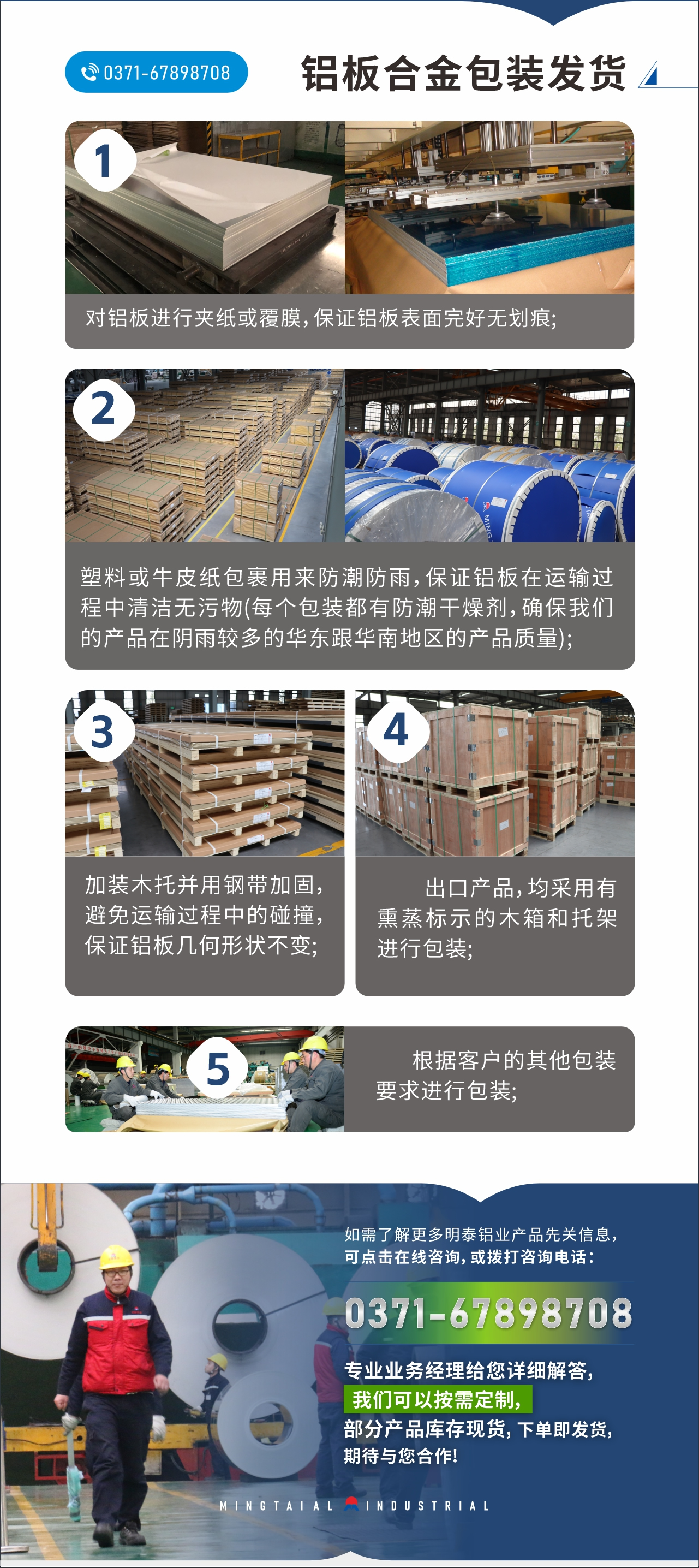 　　鋁板合金包裝發(fā)貨
　　1、對(duì)鋁板進(jìn)行夾紙或覆膜，保證鋁板表面完好無(wú)劃痕;

　　2、塑料或牛皮紙包裹用來(lái)防潮防雨，保證鋁板在運(yùn)輸過(guò)程中清潔無(wú)污物(每個(gè)包裝都有防潮干燥劑，確保我們的產(chǎn)品在陰雨較多的華東跟華南地區(qū)的產(chǎn)品質(zhì)量);

　　3、加裝木托并用鋼帶加固，避免運(yùn)輸過(guò)程中的碰撞，保證鋁板幾何形狀不變;

　　4、出口產(chǎn)品，均采用有熏蒸標(biāo)示的木箱和托架進(jìn)行包裝;

　　5、根據(jù)客戶的其他包裝要求進(jìn)行包裝;

　　如需了解更多明泰鋁業(yè)產(chǎn)品先關(guān)信息，可點(diǎn)擊在線咨詢，或撥打咨詢電話：0371-67898708，專業(yè)業(yè)務(wù)經(jīng)理給您詳細(xì)解答，我們可以按需定制，部分產(chǎn)品庫(kù)存現(xiàn)貨，下單即發(fā)貨，期待與您合作!