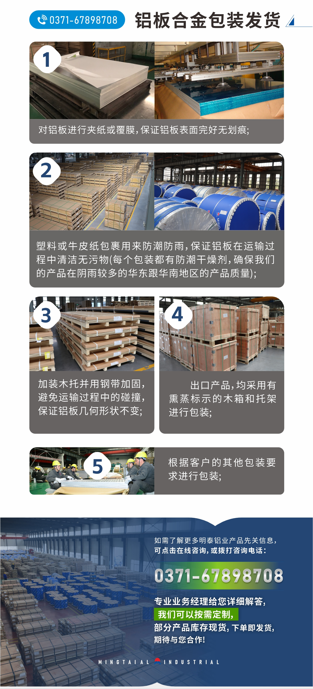 鋁板合金包裝發(fā)貨
　　1、對鋁板進行夾紙或覆膜，保證鋁板表面完好無劃痕;
　　2、塑料或牛皮紙包裹用來防潮防雨，保證鋁板在運輸過程中清潔無污物(每個包裝都有防潮干燥劑，確保我們的產(chǎn)品在陰雨較多的華東跟華南地區(qū)的產(chǎn)品質(zhì)量);
　　3、加裝木托并用鋼帶加固，避免運輸過程中的碰撞，保證鋁板幾何形狀不變;
　　4、出口產(chǎn)品，均采用有熏蒸標示的木箱和托架進行包裝;
　　5、根據(jù)客戶的其他包裝要求進行包裝;
　　如需了解更多明泰鋁業(yè)產(chǎn)品先關(guān)信息，可點擊在線咨詢，或撥打咨詢電話：0371-67898708，專業(yè)業(yè)務經(jīng)理給您詳細解答，我們可以按需定制，部分產(chǎn)品庫存現(xiàn)貨，下單即發(fā)貨，期待與您合作!