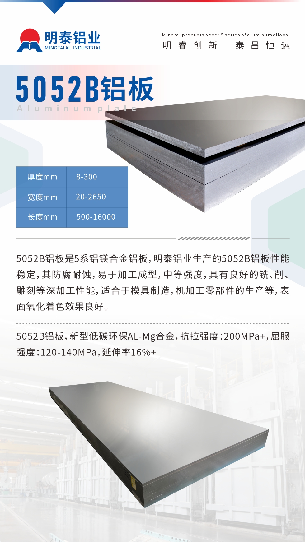 5052B鋁板是5系鋁鎂合金鋁板，明泰鋁業(yè)生產(chǎn)的5052B鋁板性能穩(wěn)定，其防腐耐蝕，易于加工成型，中等強(qiáng)度，具有良好的銑、削、雕刻等深加工性能，適合于模具制造，機(jī)加工零部件的生產(chǎn)等，表面氧化著色效果良好。5052B鋁板，新型低碳環(huán)保AL-Mg合金，抗拉強(qiáng)度：200MPa+，屈服強(qiáng)度：120-140MPa，延伸率16%+