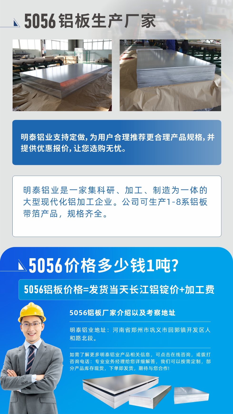 5056鋁板價格多少錢1噸
　　5056鋁板價格高低都有，小編這里建議，用戶在考慮價格的同時，也需注重產品質量以及售后服務，選擇大型鋁板廠家不僅價格合理，其產品質量有保障。河南明泰鋁業(yè)是業(yè)內口碑良好的　5056鋁板生產廠家，價格合理，多重優(yōu)惠，可咨詢選購。
　　5056鋁板價格=發(fā)貨當天長江鋁錠價+加工費
　　5056鋁板廠家介紹以及考察地址
　　明泰鋁業(yè)有技術經理為您提供一對一的生產方案設計，為用戶合理推薦更合理產品規(guī)格，并提供優(yōu)惠報價;讓您選購無憂
　　明泰鋁業(yè)是一家集科研、加工、制造為一體的大型現(xiàn)代化鋁加工企業(yè)。公司可生產1-8系鋁板帶箔產品，規(guī)格齊全。
　　明泰鋁業(yè)地址：河南省鄭州市鞏義市回郭鎮(zhèn)開發(fā)區(qū)人和路北段。
　　如需了解更多明泰鋁業(yè)產品相關信息，可點擊在線咨詢，或撥打咨詢電話：專業(yè)業(yè)務經理給您詳細解答，我們可以按需定制，部分產品庫存現(xiàn)貨，下單即發(fā)貨，期待與您合作!