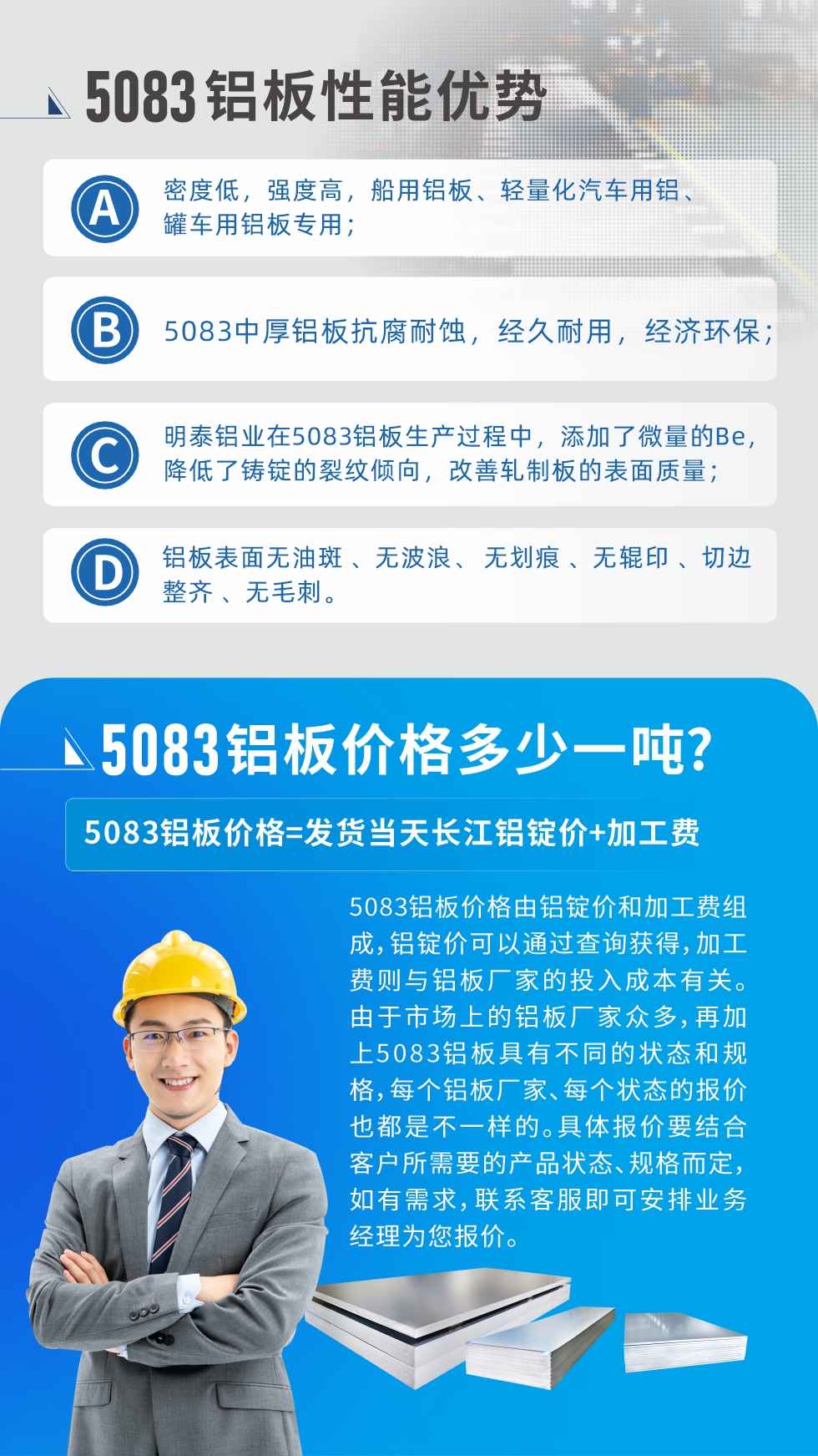 5083鋁板性能優(yōu)勢(shì):1、密度低，強(qiáng)度高，船用鋁板、輕量化汽車用鋁、罐車用鋁板專用；2、5083中厚鋁板抗腐耐蝕，經(jīng)久耐用，經(jīng)濟(jì)環(huán)保；3、明泰鋁業(yè)在5083鋁板生產(chǎn)過(guò)程中，添加了微量的Be，降低了鑄錠的裂紋傾向，改善軋制板的表面質(zhì)量；4、鋁板表面無(wú)油斑 、無(wú)波浪、 無(wú)劃痕 、無(wú)輥印 、切邊整齊 、無(wú)毛刺。
5083鋁板價(jià)格信息:5083鋁板價(jià)格由鋁錠價(jià)和加工費(fèi)組成，鋁錠價(jià)可以通過(guò)查詢獲得，加工費(fèi)則與鋁板廠家的投入成本有關(guān)。由于市場(chǎng)上的鋁板廠家眾多，再加上5083鋁板具有不同的狀態(tài)和規(guī)格，每個(gè)鋁板廠家、每個(gè)狀態(tài)的報(bào)價(jià)也都是不一樣的。具體報(bào)價(jià)要結(jié)合客戶所需要的產(chǎn)品狀態(tài)、規(guī)格而定，如有需求，聯(lián)系客服即可安排業(yè)務(wù)經(jīng)理為您報(bào)價(jià)。
5083鋁板價(jià)格=發(fā)貨當(dāng)天長(zhǎng)江鋁錠價(jià)+加工費(fèi)。
5083鋁板廠家:河南明泰鋁業(yè)生產(chǎn)5083鋁合金薄板、5083熱鋁板、5083中厚鋁板、5083船用鋁板、5083花紋鋁板等等，按需定制生產(chǎn)，規(guī)格齊全，歡迎來(lái)廠考察參觀，更多相關(guān)產(chǎn)品詳細(xì)信息和優(yōu)惠報(bào)價(jià)，可點(diǎn)擊右側(cè)在線咨詢，也可撥打咨詢電話：0371-67898708快速獲取!