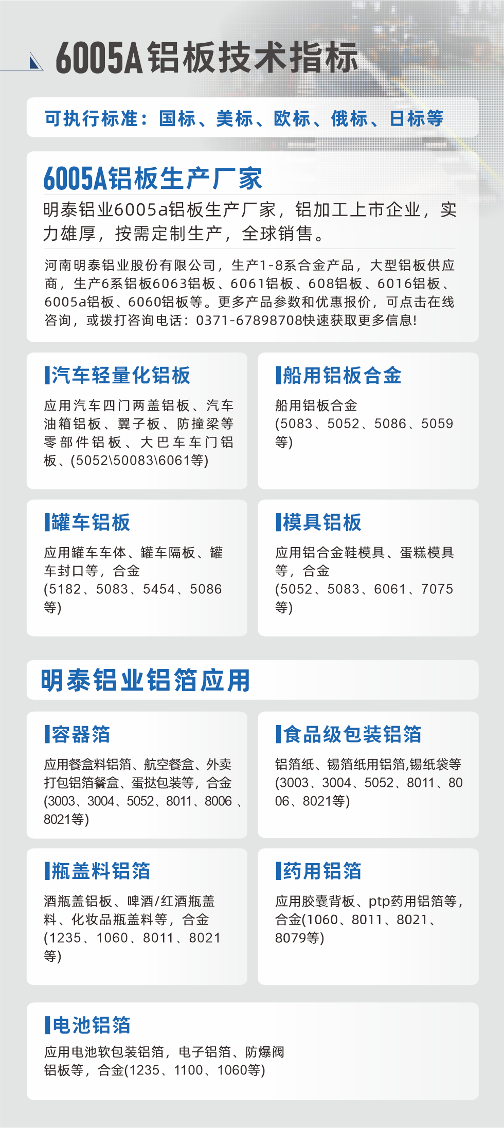 明泰大型鋁板帯箔廠家，上市公司，以下常見鋁板合金，更多產(chǎn)品可在網(wǎng)站查看，或者撥打電話咨詢：0371-67898708。

　　汽車輕量化鋁板：應(yīng)用汽車四門兩蓋鋁板、汽車油箱鋁板、翼子板、防撞梁等零部件鋁板、大巴車車門鋁板、(5052、50083、6061等)

　　船用鋁板合金(5083、5052、5086、5059等)

　　罐車鋁板：應(yīng)用罐車車體、罐車隔板、罐車封口等，合金(5182、5083、5454、5086等)

　　模具鋁板：應(yīng)用鋁合金鞋模具、蛋糕模具等，合金(5052、5083、6061、7075等)

　　明泰鋁業(yè)鋁箔應(yīng)用
　　容器箔：應(yīng)用餐盒料鋁箔、航空餐盒、外賣打包鋁箔餐盒、蛋撻包裝等，合金(3003、3004、5052、8011、8006、8021等)

　　食品級包裝鋁箔：鋁箔紙、錫箔紙用鋁箔,錫紙袋等(3003、3004、5052、8011、8006、8021等)

　　瓶蓋料鋁箔：酒瓶蓋鋁板、啤酒/紅酒瓶蓋料、化妝品瓶蓋料等，合金(1235、1060、8011、8021等)

　　藥用鋁箔：應(yīng)用膠囊背板、ptp藥用鋁箔等，合金(1060、8011、8021、8079等)

　　電池鋁箔：應(yīng)用電池軟包裝鋁箔，電子鋁箔、防爆閥鋁板等，合金(1235、1100、1060等)

　　6005A鋁板技術(shù)指標(biāo)

　　可執(zhí)行標(biāo)準(zhǔn)：國標(biāo)、美標(biāo)、歐標(biāo)、俄標(biāo)、日標(biāo)等

　　6005A鋁板生產(chǎn)廠家
　　明泰鋁業(yè)6005a鋁板生產(chǎn)廠家，鋁加工上市企業(yè)，實力雄厚，按需定制生產(chǎn)，全球銷售。

　　河南明泰鋁業(yè)股份有限公司，生產(chǎn)1-8系合金產(chǎn)品，大型鋁板供應(yīng)商，生產(chǎn)6系鋁板6063鋁板、6061鋁板、608鋁板、6016鋁板、6005a鋁板、6060鋁板等。更多產(chǎn)品參數(shù)和優(yōu)惠報價，可點擊在線咨詢，或撥打咨詢電話：0371-67898708快速獲取更多信息!