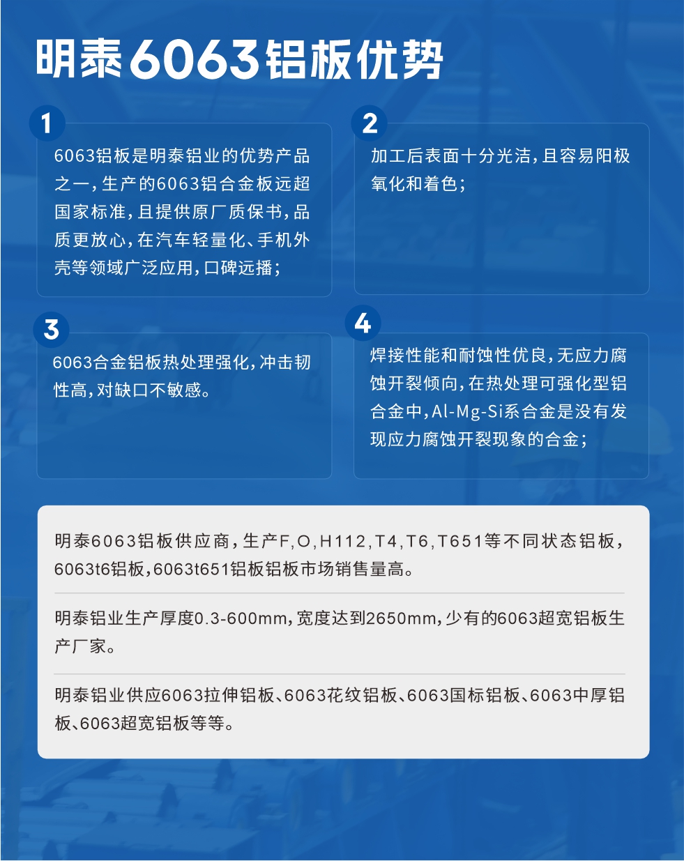 明泰6063鋁板優(yōu)勢(shì)
　　1、6063鋁板是明泰鋁業(yè)的優(yōu)勢(shì)產(chǎn)品之一，生產(chǎn)的6063鋁合金板遠(yuǎn)超國(guó)家標(biāo)準(zhǔn)，且提供原廠質(zhì)保書，品質(zhì)更放心，在汽車輕量化、手機(jī)外殼等領(lǐng)域廣泛應(yīng)用，口碑遠(yuǎn)播；

　　2、加工后表面十分光潔，且容易陽(yáng)極氧化和著色；

　　3、焊接性能和耐蝕性優(yōu)良，無(wú)應(yīng)力腐蝕開裂傾向，在熱處理可強(qiáng)化型鋁合金中，Al-Mg-Si系合金是沒(méi)有發(fā)現(xiàn)應(yīng)力腐蝕開裂現(xiàn)象的合金；

　　4、6063合金鋁板熱處理強(qiáng)化，沖擊韌性高，對(duì)缺口不敏感。

　　明泰6063鋁板供應(yīng)商，生產(chǎn)F,O,H112,T4,T6,T651等不同狀態(tài)鋁板，6063t6鋁板，6063t651鋁板鋁板市場(chǎng)銷售量高。

　　明泰鋁業(yè)生產(chǎn)厚度0.3-600mm，寬度達(dá)到2650mm，少有的6063超寬鋁板生產(chǎn)廠家。

　　明泰鋁業(yè)供應(yīng)6063拉伸鋁板、6063花紋鋁板、6063國(guó)標(biāo)鋁板、6063中厚鋁板、6063超寬鋁板等等。

　　6063鋁板價(jià)格

　　不同鋁板廠家的原材料、加工工藝、人工成本不同，價(jià)格不同。不同用戶所需要的規(guī)格長(zhǎng)寬厚不同，即使是同一6063鋁板廠家，報(bào)價(jià)也不同。

　　6063鋁板價(jià)格=發(fā)貨當(dāng)天長(zhǎng)江鋁錠價(jià)+加工費(fèi)(提供6063鋁板長(zhǎng)寬厚以及用量。

　　6063鋁板生產(chǎn)廠家——明泰鋁業(yè)

