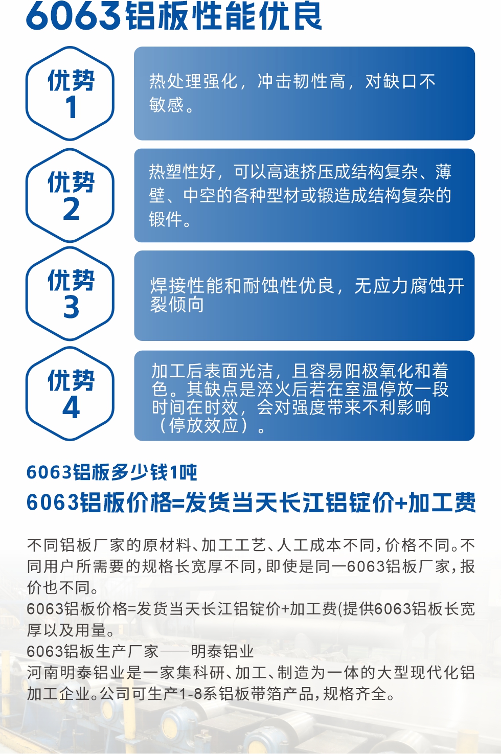 6063鋁板性能優(yōu)良

1.熱處理強(qiáng)化，沖擊韌性高，對(duì)缺口不敏感。

2.熱塑性好，可以高速擠壓成結(jié)構(gòu)復(fù)雜、薄壁、中空的各種型材或鍛造成結(jié)構(gòu)復(fù)雜的鍛件。

3.焊接性能和耐蝕性優(yōu)良，無(wú)應(yīng)力腐蝕開裂傾向。

4.加工后表面光潔，且容易陽(yáng)極氧化和著色。其缺點(diǎn)是淬火后若在室溫停放一段時(shí)間在時(shí)效，會(huì)對(duì)強(qiáng)度帶來(lái)不利影響（停放效應(yīng)）。

