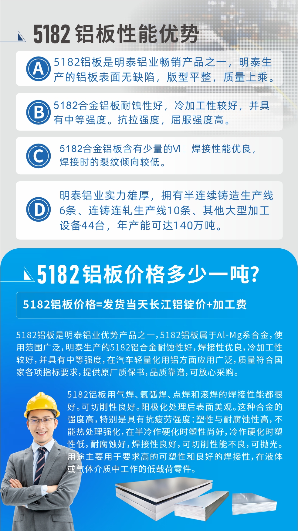 　明泰5182鋁板優(yōu)勢:1、5182鋁板是明泰鋁業(yè)暢銷產(chǎn)品之一，明泰生產(chǎn)的鋁板表面無缺陷，版型平整，質(zhì)量上乘。
2、5182合金鋁板耐蝕性好，冷加工性較好，并具有中等強(qiáng)度。抗拉強(qiáng)度，屈服強(qiáng)度高。
3、5182合金鋁板含有少量的Si，焊接性能優(yōu)良，焊接時(shí)的裂紋傾向較低。
4、明泰鋁業(yè)實(shí)力雄厚，擁有半連續(xù)鑄造生產(chǎn)線6條、連鑄連軋生產(chǎn)線10條、其他大型加工設(shè)備44臺，年產(chǎn)能可達(dá)140萬噸。
5182鋁板是明泰鋁業(yè)優(yōu)勢產(chǎn)品之一，5182鋁板屬于Al-Mg系合金，使用范圍廣泛，明泰生產(chǎn)的5182鋁合金耐蝕性好，焊接性優(yōu)良，冷加工性較好，并具有中等強(qiáng)度，在汽車輕量化用鋁方面應(yīng)用廣泛，質(zhì)量符合國家各項(xiàng)指標(biāo)要求，提供原廠質(zhì)保書，品質(zhì)靠譜，可放心采購。
5182鋁板用氣焊、氬弧焊、點(diǎn)焊和滾焊的焊接性能都很好?？汕邢餍粤己?。陽極化處理后表面美觀。這種合金的強(qiáng)度高，特別是具有抗疲勞強(qiáng)度：塑性與耐腐蝕性高，不能熱處理強(qiáng)化，，在半冷作硬化時(shí)塑性尚好，冷作硬化時(shí)塑性低，耐腐蝕好，焊接性良好，可切削性能不良，可拋光。用途主要用于要求高的可塑性和良好的焊接性，在液體或氣體介質(zhì)中工作的低載荷零件。
化學(xué)成分:含鋁(Al) 余量
鋅(Zn)≤0.25;鉻(Cr)≤0.10;硅(Si)≤0.20;鐵(Fe)0.000～0.350;錳(Mn)0.20～0.50;鎂(Mg)4.0～5.0;鈦(Ti)≤0.10;銅(Cu)≤0.15
力學(xué)性能:抗拉強(qiáng)度 σb (MPa)：≥175;條件屈服強(qiáng)度 σ0.2 (MPa)：≥80;伸長率 δ5 (%)：≥15
注 ：管材室溫力學(xué)性能;試樣尺寸：所有壁厚
