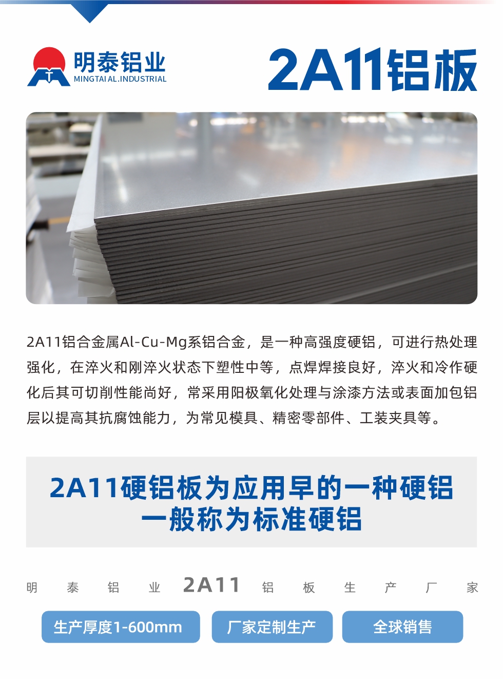 2A11鋁合金屬Al-Cu-Mg系鋁合金，是一種高強(qiáng)度硬鋁，可進(jìn)行熱處理強(qiáng)化，在淬火和剛淬火狀態(tài)下塑性中等，點(diǎn)焊焊接良好，淬火和冷作硬化后其可切削性能尚好，常采用陽(yáng)極氧化處理與涂漆方法或表面加包鋁層以提高其抗腐蝕能力，為常見(jiàn)模具、精密零部件、工裝夾具等。
2A11硬鋁板為應(yīng)用早的一種硬鋁，一般稱為標(biāo)準(zhǔn)硬鋁。明泰鋁業(yè)2a11鋁板生產(chǎn)廠家，生產(chǎn)厚度1-600mm，廠家定制生產(chǎn),全球銷售。
