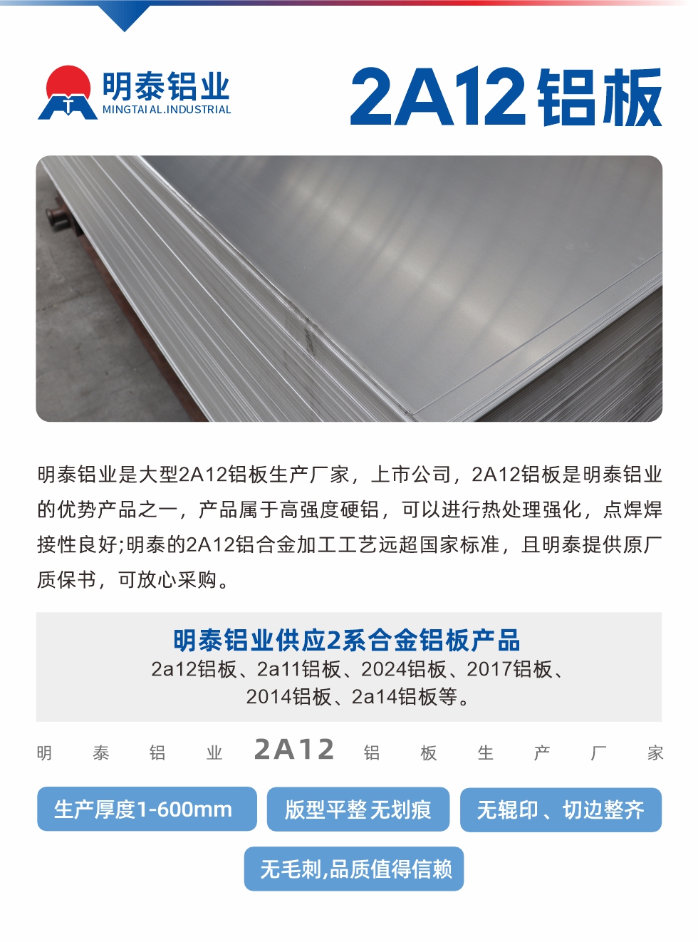 明泰鋁業(yè)是大型2A12鋁板生產(chǎn)廠家，上市公司，2A12鋁板是明泰鋁業(yè)的優(yōu)勢產(chǎn)品之一，產(chǎn)品屬于高強度硬鋁，可以進行熱處理強化，點焊焊接性良好;明泰的2A12鋁合金加工工藝遠超國家標準，且明泰提供原廠質(zhì)保書，可放心采購。明泰鋁業(yè)供應2系合金鋁板產(chǎn)品：2a12鋁板、2a11鋁板、2024鋁板、2017鋁板、2014鋁板、2a14鋁板等。明泰鋁業(yè)生產(chǎn)2a12鋁板厚度1.0-600mm，版型平整,無劃痕 、無輥印 、切邊整齊 、無毛刺,品質(zhì)值得信賴。
