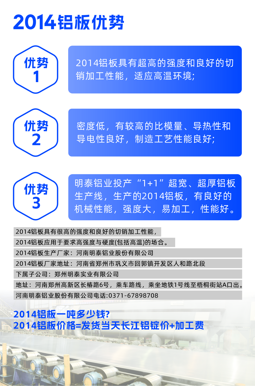 明泰2014鋁板優(yōu)勢:

　　1、2014鋁板具有超高的強(qiáng)度和良好的切銷加工性能，適應(yīng)高溫環(huán)境;

　　2、密度低，有較高的比模量、導(dǎo)熱性和導(dǎo)電性良好，制造工藝性能良好;

　　3、明泰鋁業(yè)投產(chǎn)“1+1”超寬、超厚鋁板生產(chǎn)線，生產(chǎn)的2014鋁板，有良好的機(jī)械性能，強(qiáng)度大，易加工，性能好。

　　2014鋁板具有很高的強(qiáng)度和良好的切銷加工性能，2014鋁板應(yīng)用于要求高強(qiáng)度與硬度(包括高溫)的場合。

　　2014鋁板生產(chǎn)廠家：河南明泰鋁業(yè)股份有限公司

　　2014鋁板廠家地址：河南省鄭州市鞏義市回郭鎮(zhèn)開發(fā)區(qū)人和路北段
