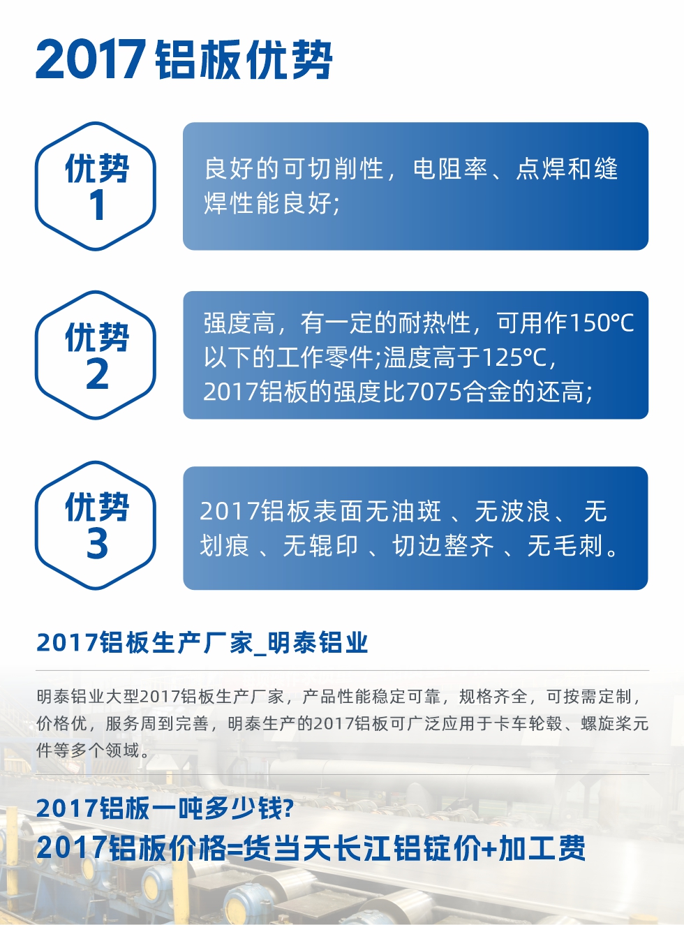 明泰可生產(chǎn)O、T3、T4、T351、H112狀態(tài)下的2017鋁板，具有良好的可切削性，電阻率、電焊和縫焊性能良好，同時(shí)有一定的耐熱性，用20117鋁板制作的工作零件可在溫度150℃的地方工作。強(qiáng)度高，在溫度高于125℃時(shí)，2017合金的強(qiáng)度比7075合金還高。2017鋁板的應(yīng)用范圍較為狹窄，主要是鉚釘、通用機(jī)械零件、船舶、建筑結(jié)構(gòu)件、卡車車轂等領(lǐng)域。
明泰2017鋁板產(chǎn)品優(yōu)勢(shì):
1、良好的可切削性，電阻率、點(diǎn)焊和縫焊性能良好;
2、強(qiáng)度高，有一定的耐熱性，可用作150°C以下的工作零件;溫度高于125°C，2017鋁板的強(qiáng)度比7075合金的還高;
3、2017鋁板表面無油斑 、無波浪、 無劃痕 、無輥印 、切邊整齊 、無毛刺。
