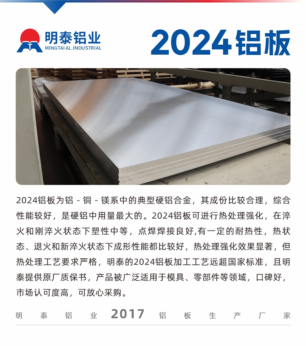 2024鋁板為鋁－銅－鎂系中的典型硬鋁合金，其成份比較合理，綜合性能較好，是硬鋁中用量最大的。2024鋁板可進(jìn)行熱處理強(qiáng)化，在淬火和剛淬火狀態(tài)下塑性中等，點(diǎn)焊焊接良好,有一定的耐熱性，熱狀態(tài)、退火和新淬火狀態(tài)下成形性能都比較好，熱處理強(qiáng)化效果顯著，但熱處理工藝要求嚴(yán)格，明泰的2024鋁板加工工藝遠(yuǎn)超國(guó)家標(biāo)準(zhǔn)，且明泰提供原廠質(zhì)保書，產(chǎn)品被廣泛適用于模具、零部件等領(lǐng)域，口碑好，市場(chǎng)認(rèn)可度高，可放心采購(gòu)。
