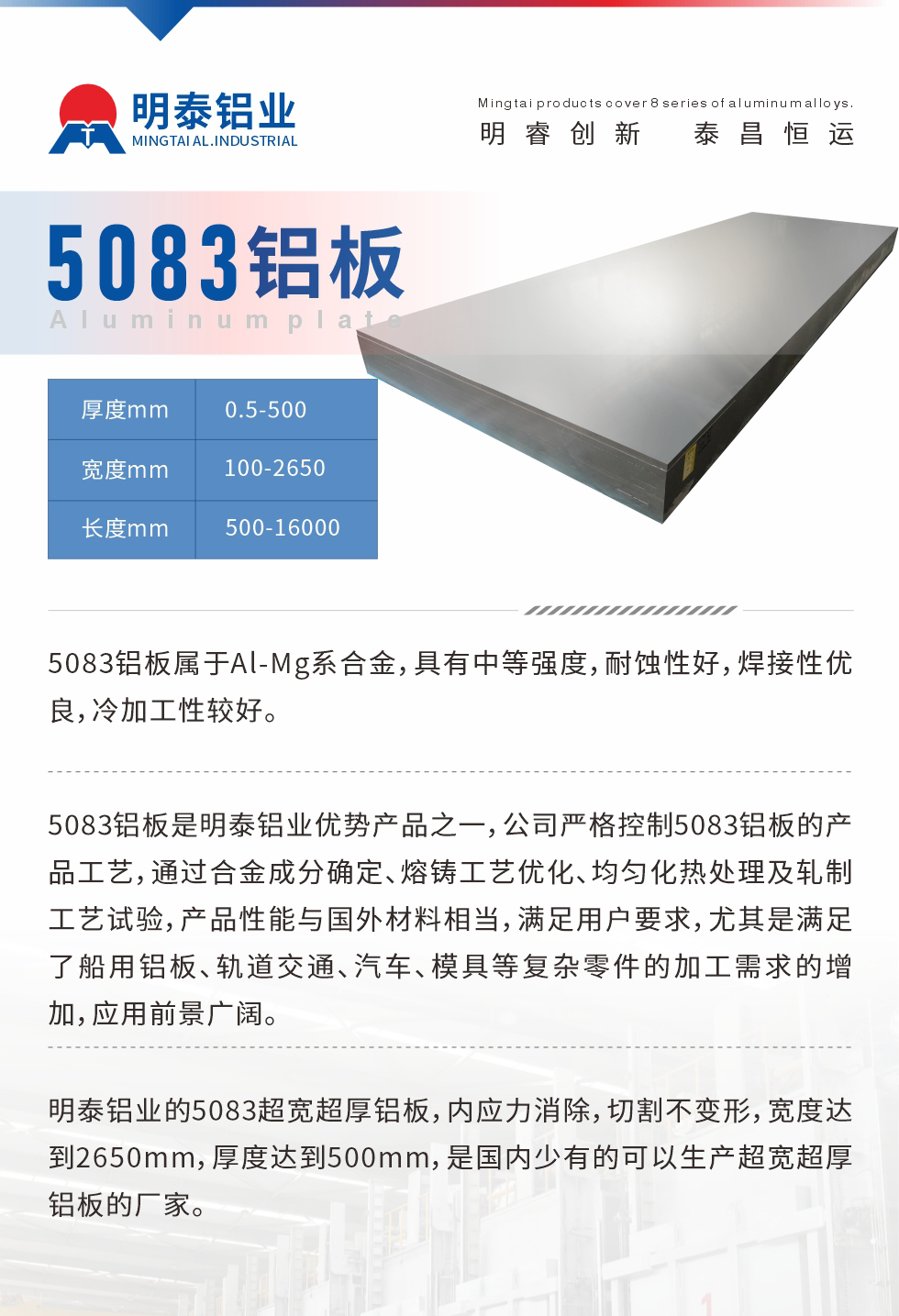 5083鋁板屬于Al-Mg系合金，具有中等強(qiáng)度，耐蝕性好，焊接性優(yōu)良，冷加工性較好。
　　5083鋁板是明泰鋁業(yè)優(yōu)勢(shì)產(chǎn)品之一，公司嚴(yán)格控制5083鋁板的產(chǎn)品工藝，通過(guò)合金成分確定、熔鑄工藝優(yōu)化、均勻化熱處理及軋制工藝試驗(yàn)，產(chǎn)品性能與國(guó)外材料相當(dāng)，滿足用戶要求，尤其是滿足了船用鋁板、軌道交通、汽車、模具等復(fù)雜零件的加工需求的增加，應(yīng)用前景廣闊。
　　明泰鋁業(yè)的5083超寬超厚鋁板，內(nèi)應(yīng)力消除，切割不變形，寬度達(dá)到2650mm，厚度達(dá)到500mm，是國(guó)內(nèi)少有的可以生產(chǎn)超寬超厚鋁板的廠家。