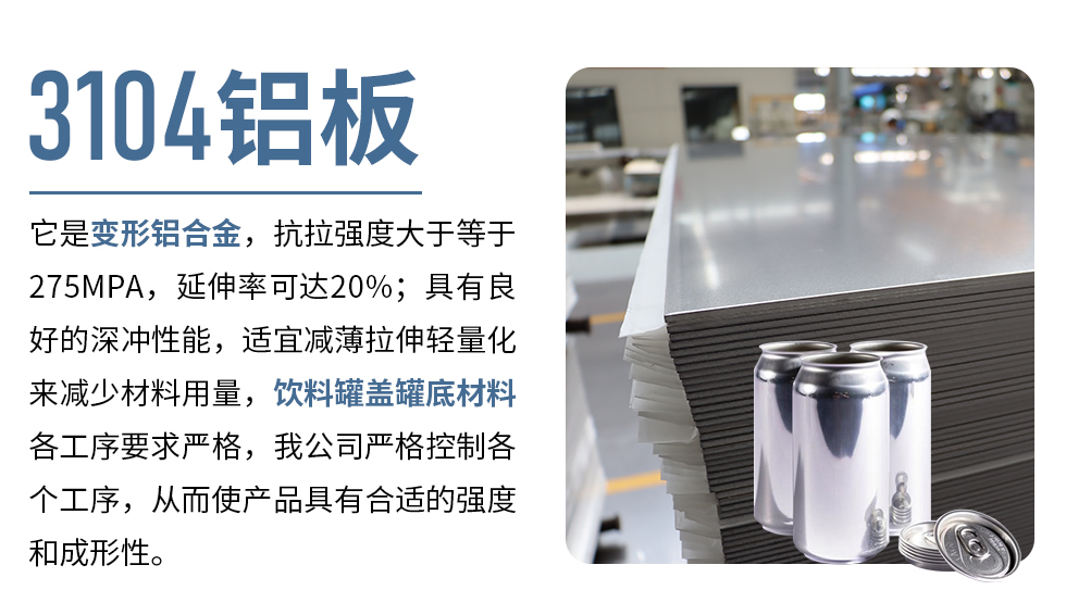 3104鋁板它是變形鋁合金，抗拉強(qiáng)度大于等于275MPA，延伸率可達(dá)20%；具有良好的深沖性能，適宜減薄拉伸輕量化來(lái)減少材料用量，飲料罐蓋罐底材料各工序要求嚴(yán)格，我公司嚴(yán)格控制各個(gè)工序，從而使產(chǎn)品具有合適的強(qiáng)度和成形性。