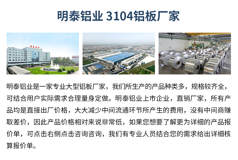 明泰鋁業(yè)3104鋁板廠家_明泰鋁業(yè)
　　明泰鋁業(yè)是一家專(zhuān)業(yè)大型鋁板廠家，我們所生產(chǎn)的產(chǎn)品種類(lèi)多，規(guī)格較齊全，可結(jié)合用戶(hù)實(shí)際需求合理量身定做。明泰鋁業(yè)上市企業(yè)，直銷(xiāo)廠家，所有產(chǎn)品均是直接出廠價(jià)格，大大減少中間流通環(huán)節(jié)所產(chǎn)生的費(fèi)用，沒(méi)有中間商賺取差價(jià)，因此產(chǎn)品價(jià)格相對(duì)來(lái)說(shuō)非常低，如果您想要了解更為詳細(xì)的產(chǎn)品報(bào)價(jià)單，可點(diǎn)擊右側(cè)點(diǎn)擊咨詢(xún)咨詢(xún)，我們有專(zhuān)業(yè)人員結(jié)合您的需求給出詳細(xì)核算報(bào)價(jià)單。