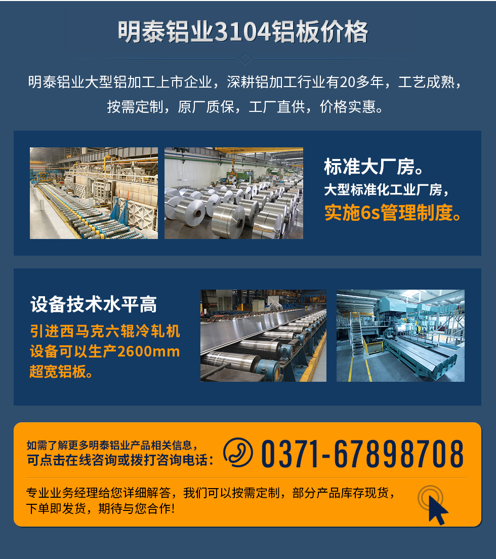 明泰鋁業(yè)3104鋁板價(jià)格
　　明泰鋁業(yè)大型鋁加工上市企業(yè)，深耕鋁加工行業(yè)有20多年，工藝成熟，按需定制，原廠質(zhì)保，工廠直供，價(jià)格實(shí)惠。
　　1、標(biāo)準(zhǔn)大廠房。大型標(biāo)準(zhǔn)化工業(yè)廠房，實(shí)施6s管理制度。
　　2、設(shè)備技術(shù)水平高。引進(jìn)西馬克六輥冷軋機(jī)設(shè)備可以生產(chǎn)2600mm超寬鋁板。
　　如需了解更多明泰鋁業(yè)產(chǎn)品先關(guān)信息，可點(diǎn)擊在線(xiàn)咨詢(xún)，或撥打咨詢(xún)電話(huà)：0371-67898708，專(zhuān)業(yè)業(yè)務(wù)經(jīng)理給您詳細(xì)解答，我們可以按需定制，部分產(chǎn)品庫(kù)存現(xiàn)貨，下單即發(fā)貨，期待與您合作!