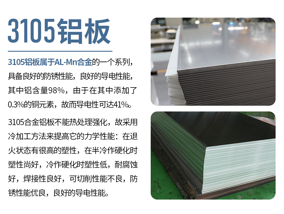 3105鋁板屬于AL-Mn合金的一個(gè)系列，具備良好的防銹性能，良好的導(dǎo)電性能，其中鋁含量98%，由于在其中添加了0.3%的銅元素，故而導(dǎo)電性可達(dá)41%。
3105合金鋁板不能熱處理強(qiáng)化，故采用冷加工方法來(lái)提高它的力學(xué)性能：在退火狀態(tài)有很高的塑性，在半冷作硬化時(shí)塑性尚好，冷作硬化時(shí)塑性低，耐腐蝕好，焊接性良好，可切削性能不良，防銹性能優(yōu)良，良好的導(dǎo)電性能。