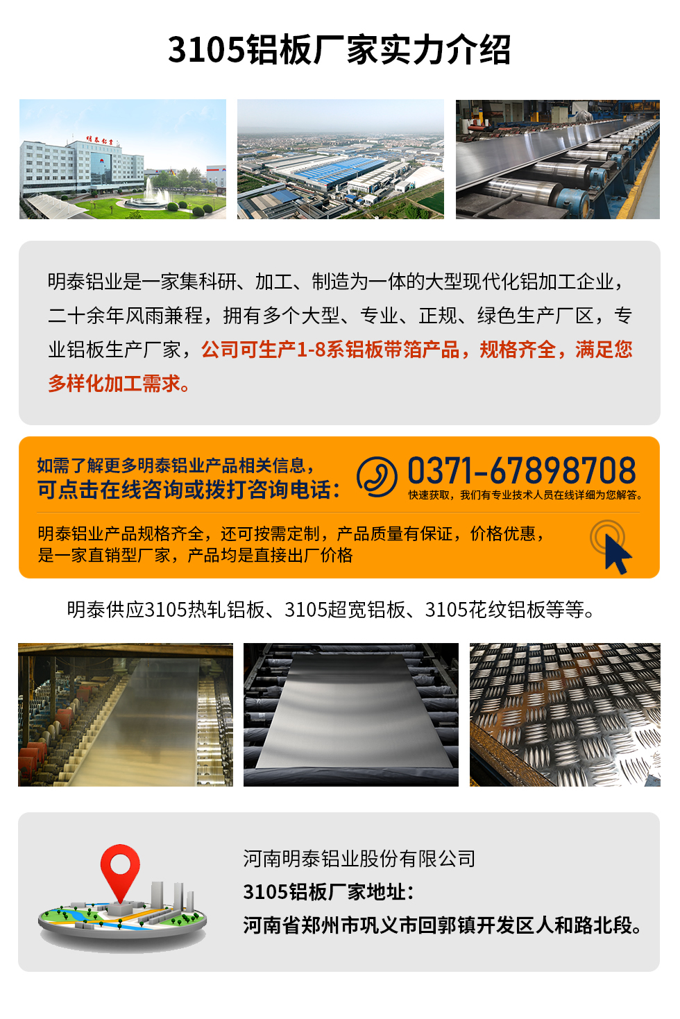 3105鋁板廠家實(shí)力介紹
　　明泰鋁業(yè)是一家集科研、加工、制造為一體的大型現(xiàn)代化鋁加工企業(yè)，二十余年風(fēng)雨兼程，擁有多個(gè)大型、專業(yè)、正規(guī)、綠色生產(chǎn)廠區(qū)，專業(yè)鋁板生產(chǎn)廠家，公司可生產(chǎn)1-8系鋁板帶箔產(chǎn)品，規(guī)格齊全，滿足您多樣化加工需求。
明泰鋁業(yè)產(chǎn)品規(guī)格齊全，還可按需定制，產(chǎn)品質(zhì)量有保證，價(jià)格優(yōu)惠，是一家直銷型廠家，產(chǎn)品均是直接出廠價(jià)格，想要了解更多詳細(xì)產(chǎn)品信息和優(yōu)惠報(bào)價(jià)，可點(diǎn)擊在線咨詢，或撥打咨詢電話：0371-67898708快速獲取，我們有專業(yè)技術(shù)人員在線詳細(xì)為您解答。
明泰供應(yīng)3105熱軋鋁板、3105超寬鋁板、3105花紋鋁板等等。
河南明泰鋁業(yè)股份有限公司3105鋁板廠家地址：河南省鄭州市鞏義市回郭鎮(zhèn)開(kāi)發(fā)區(qū)人和路北段。