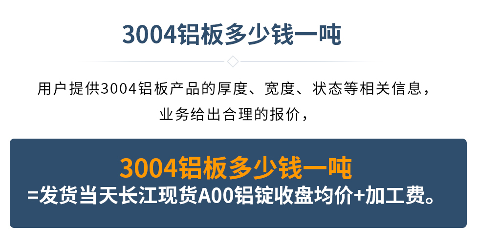 3004鋁板多少錢一噸
　　用戶提供3004鋁板產(chǎn)品的厚度、寬度、狀態(tài)等相關(guān)信息，業(yè)務(wù)給出合理的報(bào)價(jià)，
　　3004鋁板多少錢一噸=發(fā)貨當(dāng)天長江現(xiàn)貨A00鋁錠收盤均價(jià)+加工費(fèi)。
　  3004鋁板生產(chǎn)廠家_明泰鋁業(yè)
