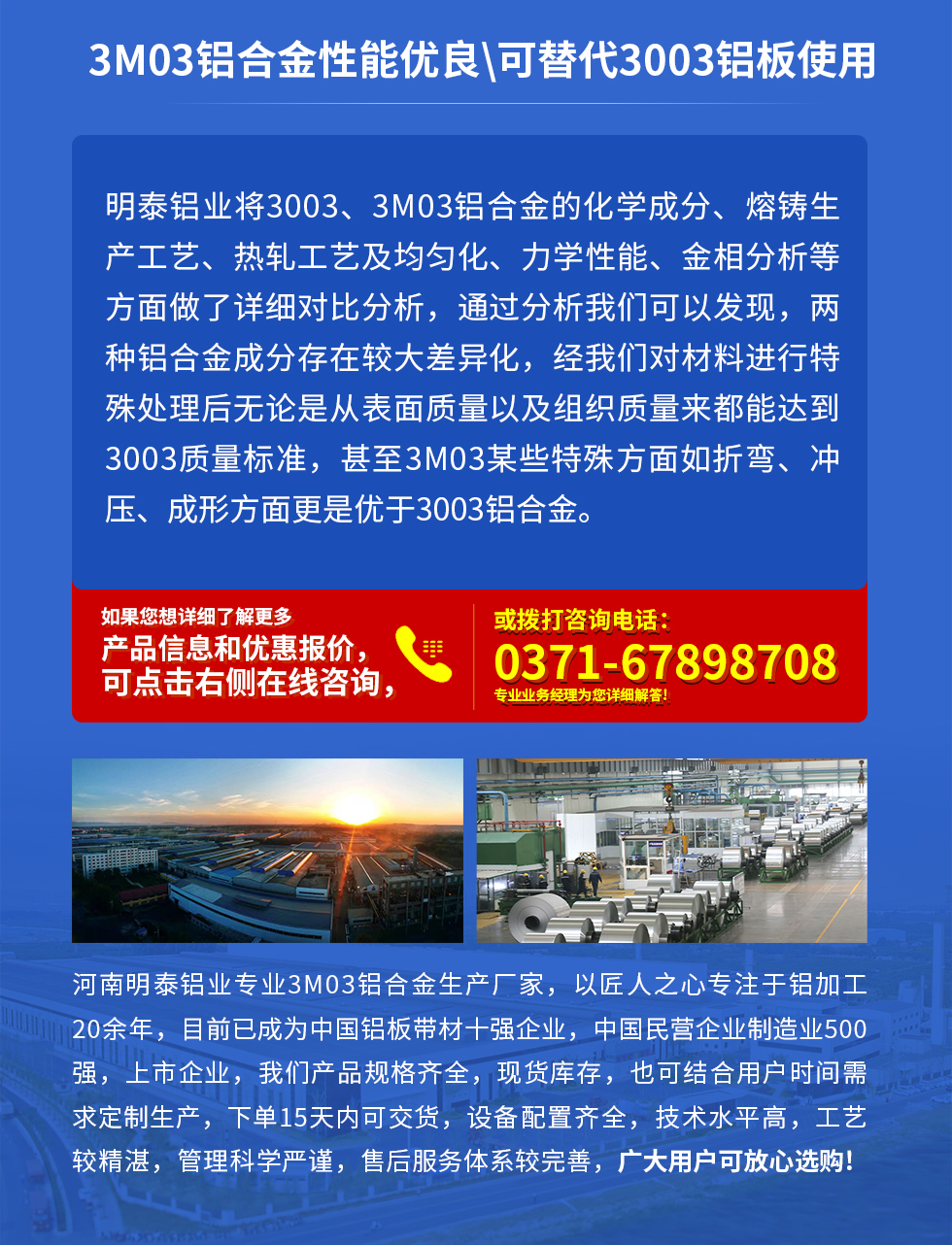 3M03鋁合金性能優(yōu)良|可替代3003鋁板使用
明泰鋁業(yè)將3003、3M03鋁合金的化學(xué)成分、熔鑄生產(chǎn)工藝、熱軋工藝及均勻化、力學(xué)性能、金相分析等方面做了詳細(xì)對(duì)比分析，通過分析我們可以發(fā)現(xiàn)，兩種鋁合金成分存在較大差異化，經(jīng)我們對(duì)材料進(jìn)行特殊處理后無論是從表面質(zhì)量以及組織質(zhì)量來都能達(dá)到3003質(zhì)量標(biāo)準(zhǔn)，甚至3M03某些特殊方面如折彎、沖壓、成形方面更是優(yōu)于3003鋁合金。河南明泰鋁業(yè)專業(yè)3M03鋁合金生產(chǎn)廠家，以匠人之心專注于鋁加工20余年，目前已成為中國鋁板帶材一強(qiáng)企業(yè)，中國民營企業(yè)制造業(yè)500強(qiáng)，上市企業(yè)，我們產(chǎn)品規(guī)格齊全，現(xiàn)貨庫存，也可結(jié)合用戶時(shí)間需求定制生產(chǎn)，下單15天內(nèi)可交貨，設(shè)備配置齊全，技術(shù)水平高，工藝較精湛，管理科學(xué)嚴(yán)謹(jǐn)，售后服務(wù)體系較完善，廣大用戶可放心選購!