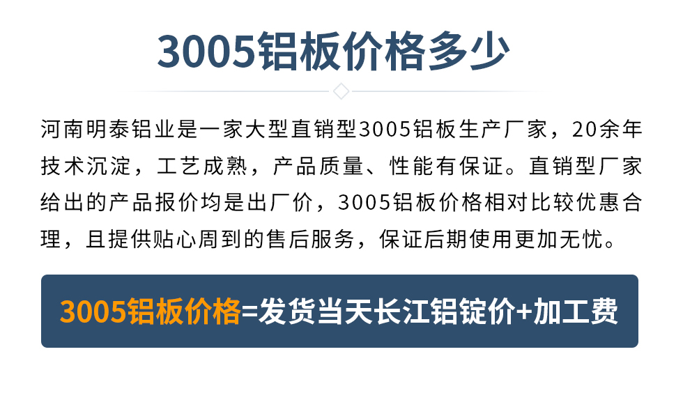 　　3005鋁板價格多少
　　河南明泰鋁業(yè)是一家大型直銷型3005鋁板生產(chǎn)廠家，20余年技術(shù)沉淀，工藝成熟，產(chǎn)品質(zhì)量、性能有保證。直銷型廠家給出的產(chǎn)品報價均是出廠價，3005鋁板價格相對比較優(yōu)惠合理，且提供貼心周到的售后服務(wù)，保證后期使用更加無憂。3005鋁板價格=發(fā)貨當天長江鋁錠價+加工費