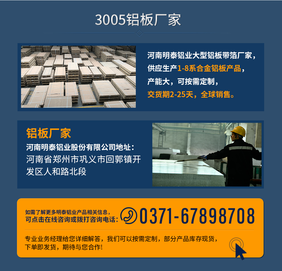 3005鋁板廠家
河南明泰鋁業(yè)大型鋁板帶箔廠家，供應(yīng)生產(chǎn)1-8系合金鋁板產(chǎn)品，產(chǎn)能大，可按需定制，交貨期2-25天，全球銷售。
鋁板廠家河南明泰鋁業(yè)股份有限公司地址：河南省鄭州市鞏義市回郭鎮(zhèn)開發(fā)區(qū)人和路北段
如需了解更多明泰鋁業(yè)產(chǎn)品相關(guān)信息，可點擊在線咨詢，或撥打咨詢電話：0371-67898708，專業(yè)業(yè)務(wù)經(jīng)理給您詳細解答，我們可以按需定制，部分產(chǎn)品庫存現(xiàn)貨，下單即發(fā)貨，期待與您合作!